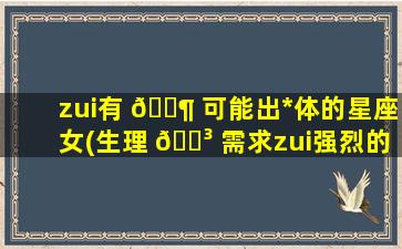 zui
有 🐶 可能出*
体的星座女(生理 🌳 需求zui
强烈的星座女)